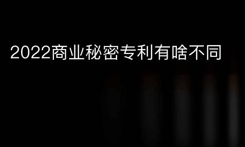 2022商业秘密专利有啥不同