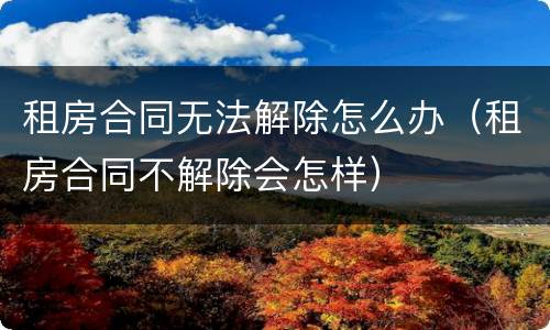 租房合同无法解除怎么办（租房合同不解除会怎样）