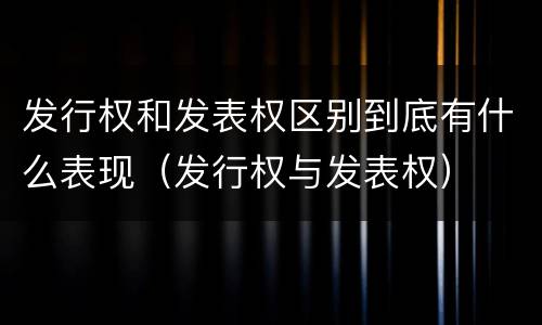 发行权和发表权区别到底有什么表现（发行权与发表权）