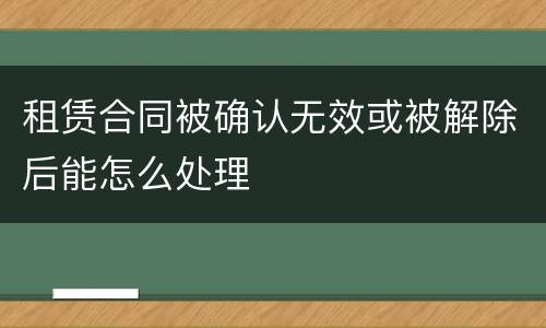 租赁合同被确认无效或被解除后能怎么处理