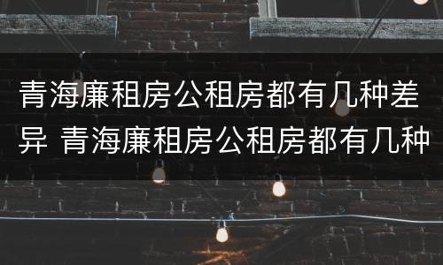 青海廉租房公租房都有几种差异 青海廉租房公租房都有几种差异类型