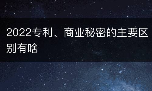 2022专利、商业秘密的主要区别有啥