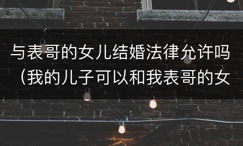 与表哥的女儿结婚法律允许吗（我的儿子可以和我表哥的女儿结婚吗?）