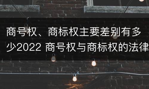 商号权、商标权主要差别有多少2022 商号权与商标权的法律冲突与解决