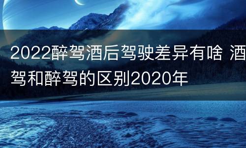 2022醉驾酒后驾驶差异有啥 酒驾和醉驾的区别2020年