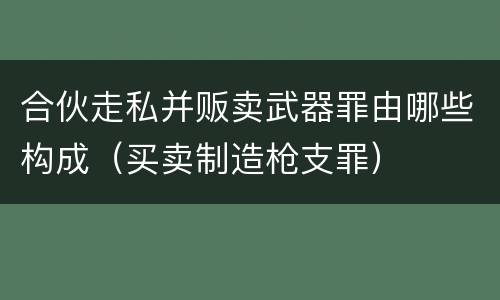 合伙走私并贩卖武器罪由哪些构成（买卖制造枪支罪）