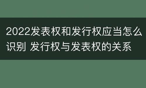2022发表权和发行权应当怎么识别 发行权与发表权的关系