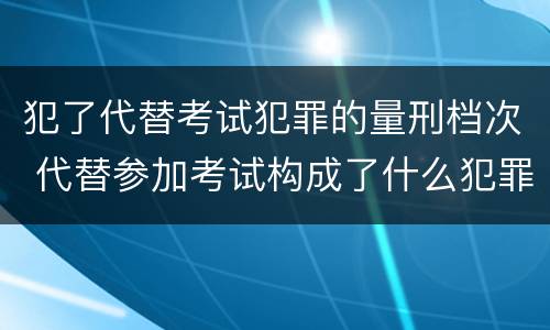 犯了代替考试犯罪的量刑档次 代替参加考试构成了什么犯罪