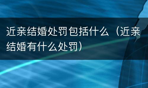 近亲结婚处罚包括什么（近亲结婚有什么处罚）