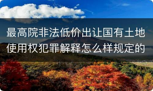 最高院非法低价出让国有土地使用权犯罪解释怎么样规定的