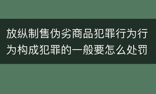 放纵制售伪劣商品犯罪行为行为构成犯罪的一般要怎么处罚