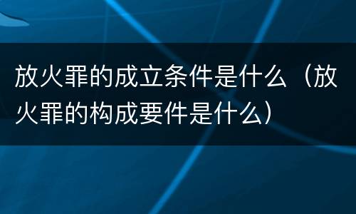 放火罪的成立条件是什么（放火罪的构成要件是什么）