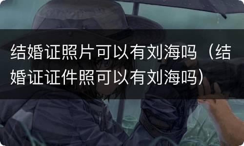 结婚证照片可以有刘海吗（结婚证证件照可以有刘海吗）
