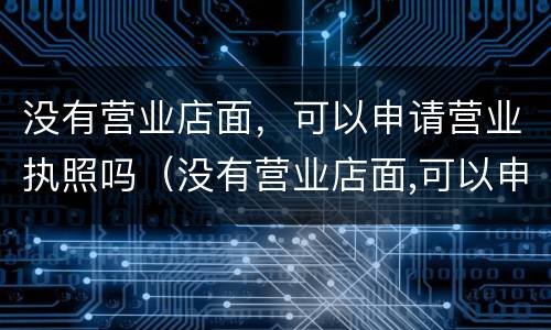 没有营业店面，可以申请营业执照吗（没有营业店面,可以申请营业执照吗?）