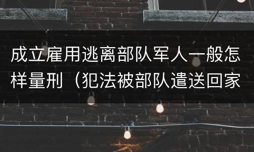 成立雇用逃离部队军人一般怎样量刑（犯法被部队遣送回家算逃兵吗）