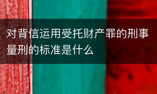 对背信运用受托财产罪的刑事量刑的标准是什么