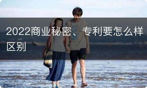 2022商业秘密、专利要怎么样区别