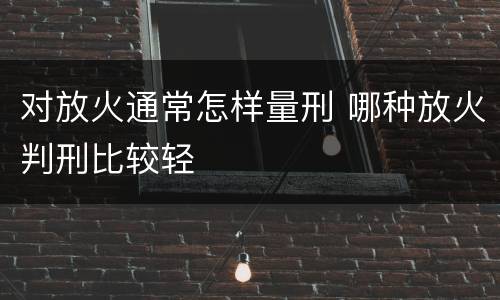 对放火通常怎样量刑 哪种放火判刑比较轻