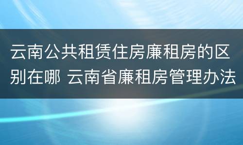 云南公共租赁住房廉租房的区别在哪 云南省廉租房管理办法