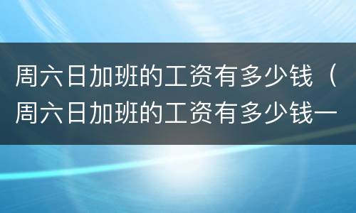 周六日加班的工资有多少钱（周六日加班的工资有多少钱一个月）