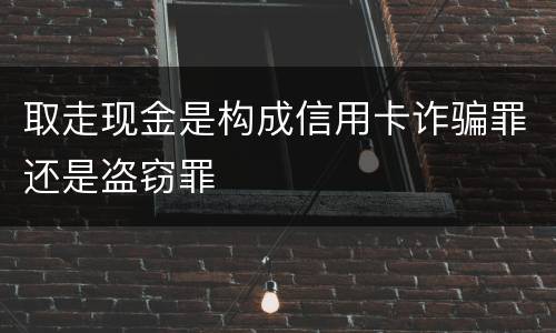 取走现金是构成信用卡诈骗罪还是盗窃罪