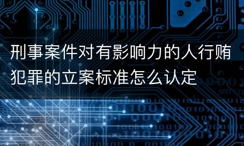 刑事案件对有影响力的人行贿犯罪的立案标准怎么认定
