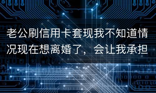 老公刷信用卡套现我不知道情况现在想离婚了，会让我承担吗