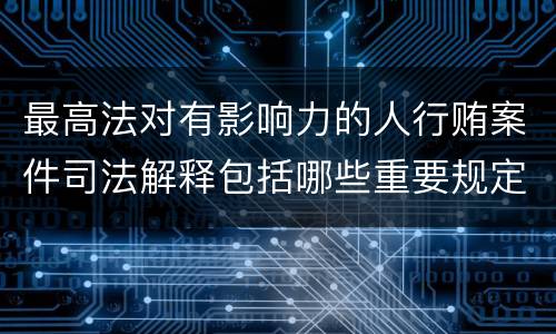 最高法对有影响力的人行贿案件司法解释包括哪些重要规定