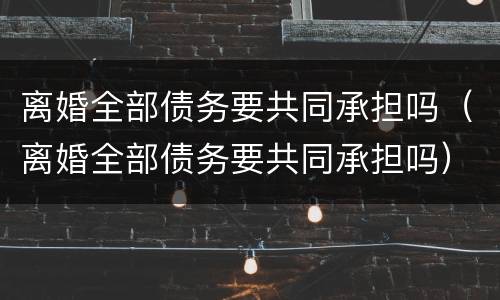 离婚全部债务要共同承担吗（离婚全部债务要共同承担吗）