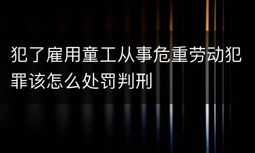 犯了雇用童工从事危重劳动犯罪该怎么处罚判刑