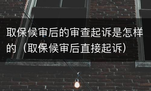 取保候审后的审查起诉是怎样的（取保候审后直接起诉）