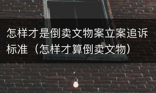 怎样才是倒卖文物案立案追诉标准（怎样才算倒卖文物）