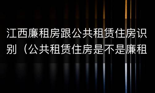 江西廉租房跟公共租赁住房识别（公共租赁住房是不是廉租房）