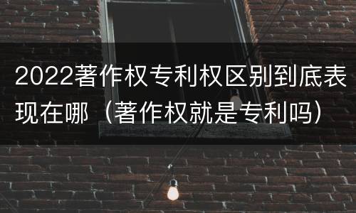 2022著作权专利权区别到底表现在哪（著作权就是专利吗）