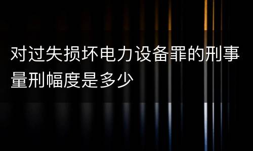 对过失损坏电力设备罪的刑事量刑幅度是多少