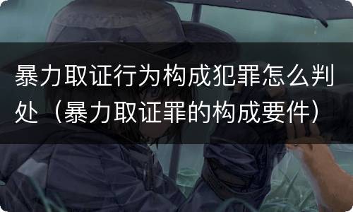 暴力取证行为构成犯罪怎么判处（暴力取证罪的构成要件）