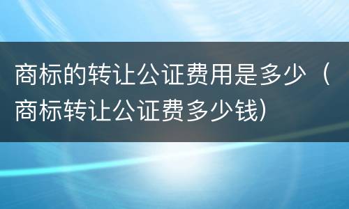 商标的转让公证费用是多少（商标转让公证费多少钱）