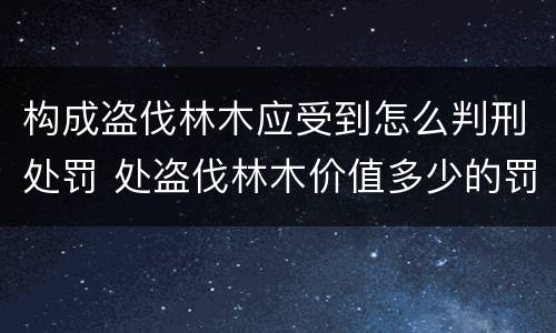 构成盗伐林木应受到怎么判刑处罚 处盗伐林木价值多少的罚款