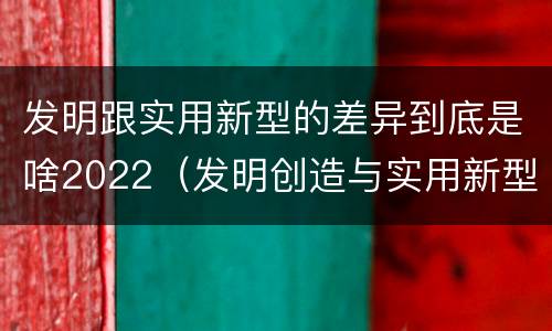 发明跟实用新型的差异到底是啥2022（发明创造与实用新型的区别）