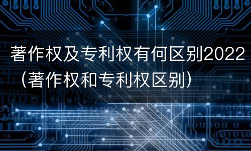 著作权及专利权有何区别2022（著作权和专利权区别）
