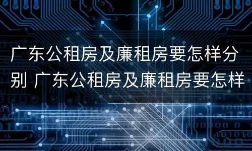广东公租房及廉租房要怎样分别 广东公租房及廉租房要怎样分别摇号