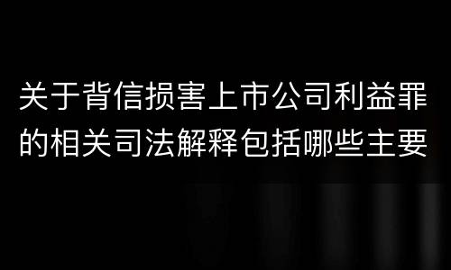 关于背信损害上市公司利益罪的相关司法解释包括哪些主要内容
