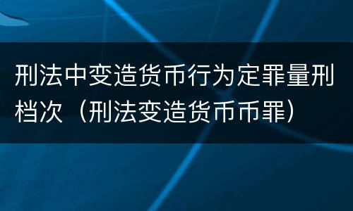 刑法中变造货币行为定罪量刑档次（刑法变造货币币罪）
