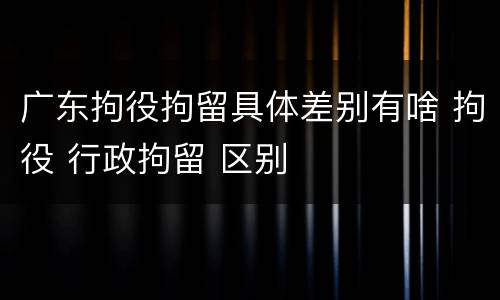 广东拘役拘留具体差别有啥 拘役 行政拘留 区别