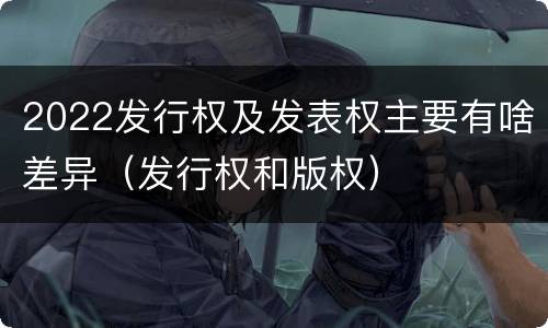 2022发行权及发表权主要有啥差异（发行权和版权）
