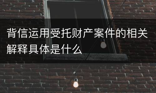背信运用受托财产案件的相关解释具体是什么