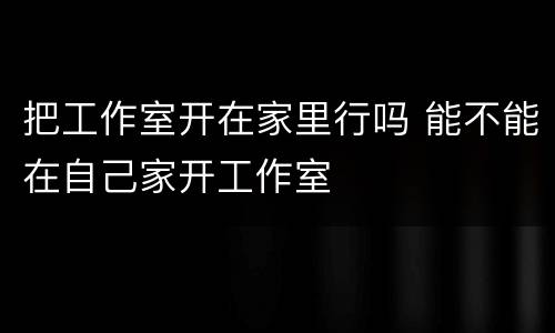 把工作室开在家里行吗 能不能在自己家开工作室