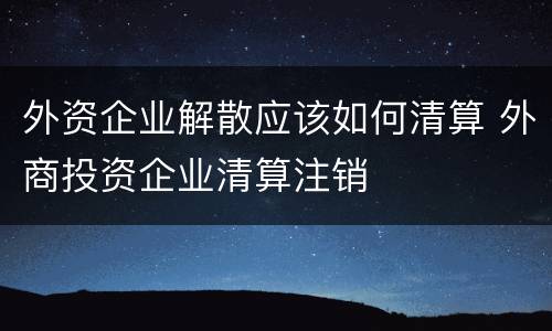 外资企业解散应该如何清算 外商投资企业清算注销