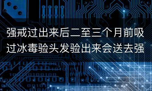 强戒过出来后二至三个月前吸过冰毒验头发验出来会送去强戒吗