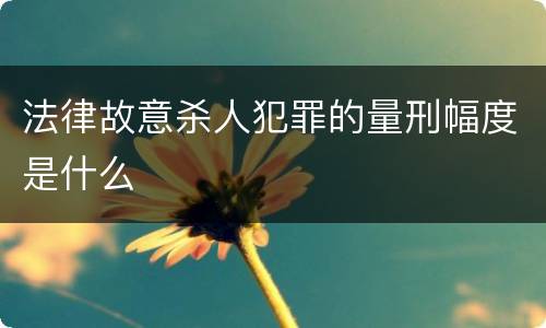 法律故意杀人犯罪的量刑幅度是什么